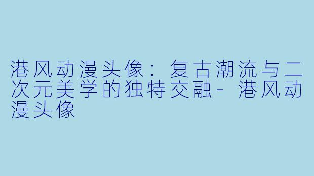 港风动漫头像：复古潮流与二次元美学的独特交融-港风动漫头像