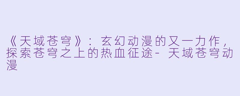 《天域苍穹》：玄幻动漫的又一力作，探索苍穹之上的热血征途-天域苍穹动漫