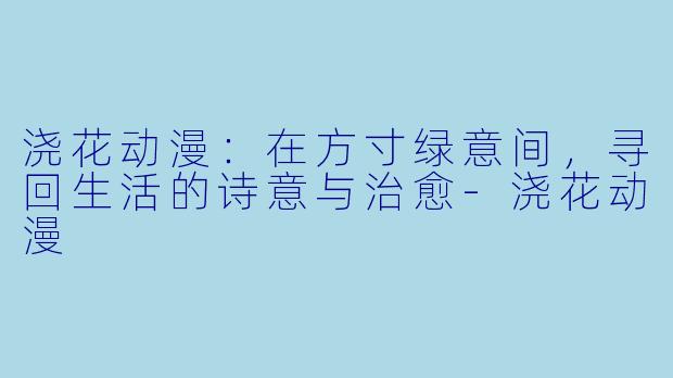 浇花动漫：在方寸绿意间，寻回生活的诗意与治愈-浇花动漫