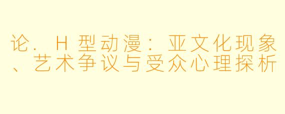 论.H型动漫：亚文化现象、艺术争议与受众心理探析