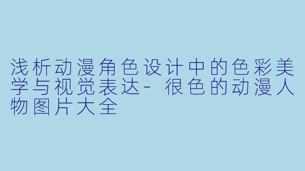 浅析动漫角色设计中的色彩美学与视觉表达-很色的动漫人物图片大全
