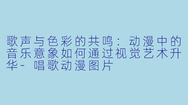 歌声与色彩的共鸣：动漫中的音乐意象如何通过视觉艺术升华-唱歌动漫图片
