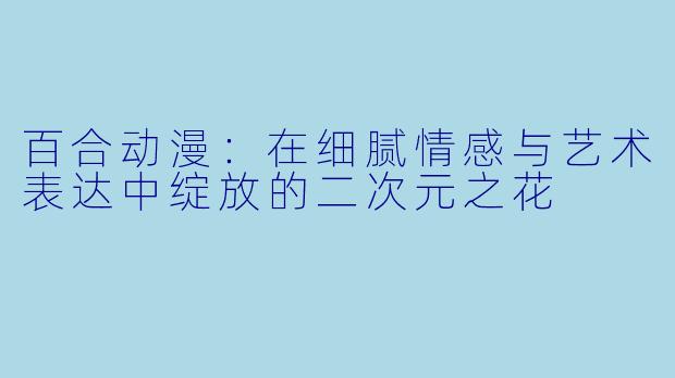 百合动漫：在细腻情感与艺术表达中绽放的二次元之花