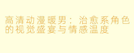 高清动漫暖男：治愈系角色的视觉盛宴与情感温度