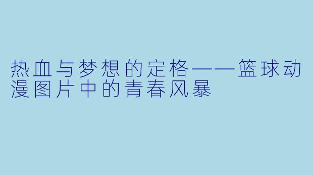 热血与梦想的定格——篮球动漫图片中的青春风暴
