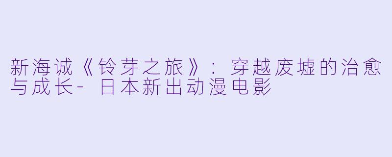 新海诚《铃芽之旅》：穿越废墟的治愈与成长-日本新出动漫电影