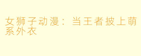 女狮子动漫：当王者披上萌系外衣