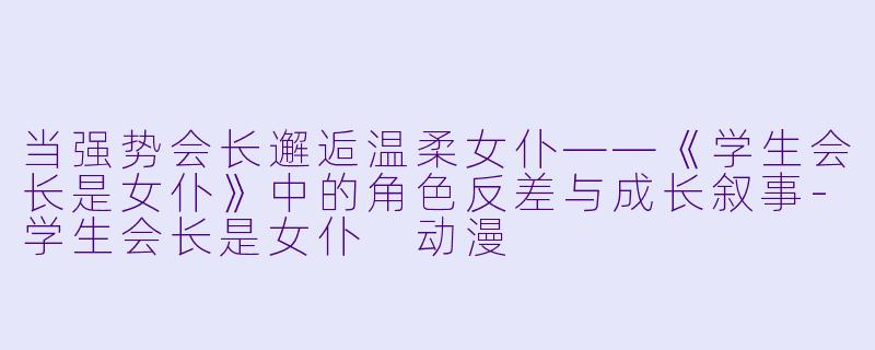 当强势会长邂逅温柔女仆——《学生会长是女仆》中的角色反差与成长叙事-学生会长是女仆 动漫