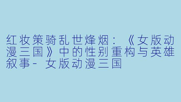 红妆策骑乱世烽烟：《女版动漫三国》中的性别重构与英雄叙事-女版动漫三国