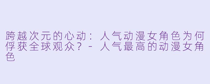 跨越次元的心动：人气动漫女角色为何俘获全球观众？