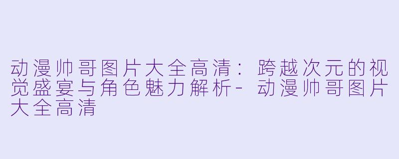 动漫帅哥图片大全高清：跨越次元的视觉盛宴与角色魅力解析-动漫帅哥图片大全高清