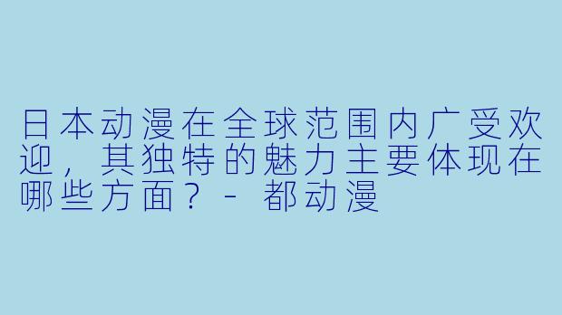 日本动漫在全球范围内广受欢迎,其独特的魅力主要体现在哪些方面?-都动漫