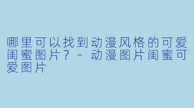 哪里可以找到动漫风格的可爱闺蜜图片？