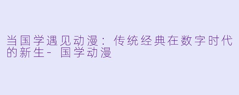 当国学遇见动漫：传统经典在数字时代的新生-国学动漫