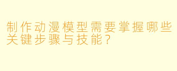 制作动漫模型需要掌握哪些关键步骤与技能？