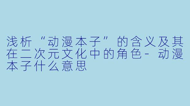 浅析“动漫本子”的含义及其在二次元文化中的角色-动漫本子什么意思