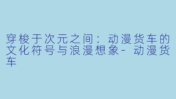 穿梭于次元之间：动漫货车的文化符号与浪漫想象