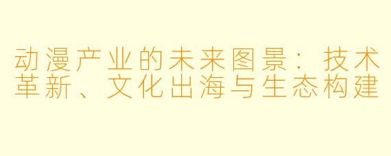 动漫产业的未来图景：技术革新、文化出海与生态构建