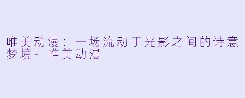 唯美动漫：一场流动于光影之间的诗意梦境-唯美动漫