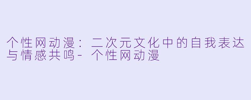 个性网动漫:二次元文化中的自我表达与情感共鸣-个性网动漫
