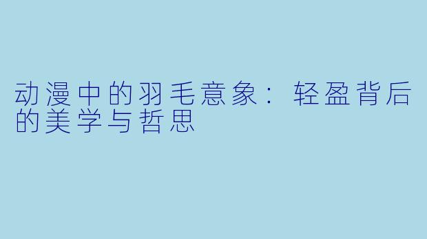 动漫中的羽毛意象：轻盈背后的美学与哲思
