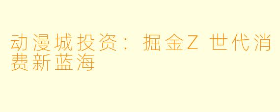 动漫城投资：掘金Z世代消费新蓝海