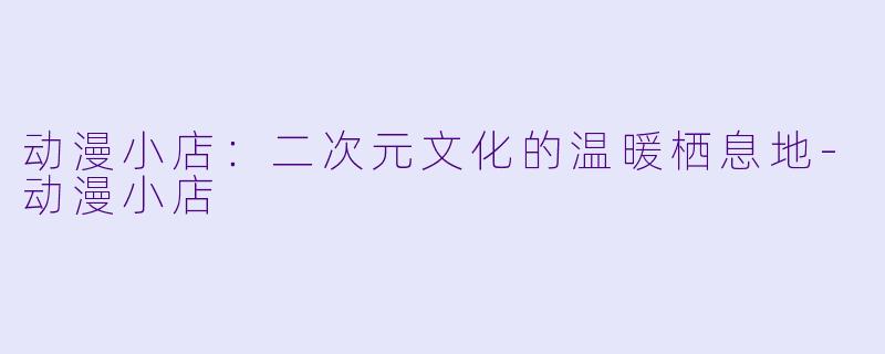动漫小店：二次元文化的温暖栖息地-动漫小店