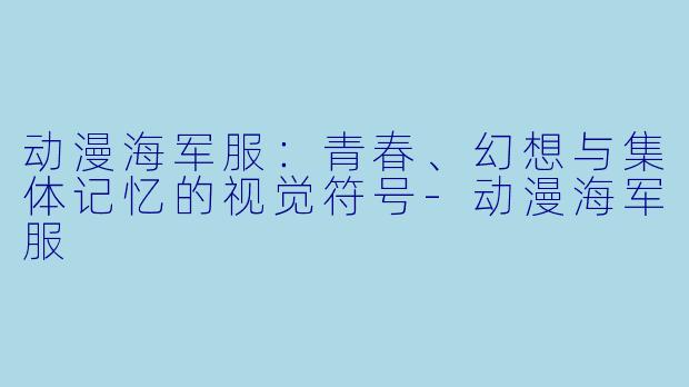 动漫海军服：青春、幻想与集体记忆的视觉符号-动漫海军服