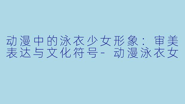 动漫中的泳衣少女形象：审美表达与文化符号-动漫泳衣女