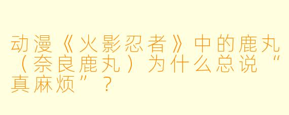 动漫《火影忍者》中的鹿丸（奈良鹿丸）为什么总说“真麻烦”？