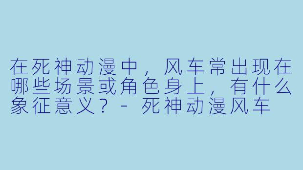 在死神动漫中，风车常出现在哪些场景或角色身上，有什么象征意义？-死神动漫风车