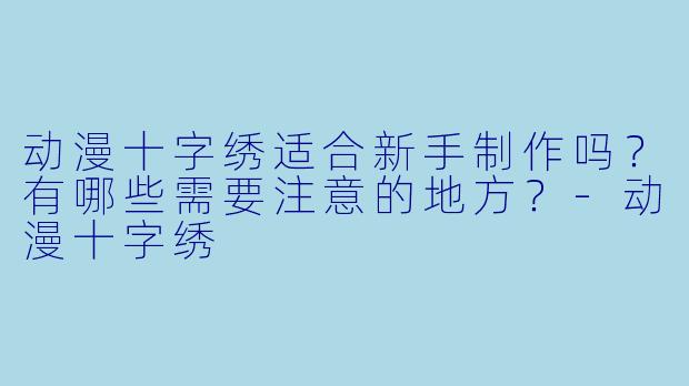动漫十字绣适合新手制作吗？有哪些需要注意的地方？