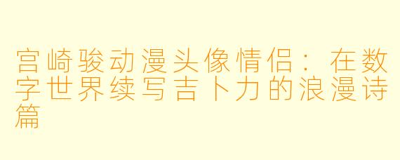 宫崎骏动漫头像情侣：在数字世界续写吉卜力的浪漫诗篇