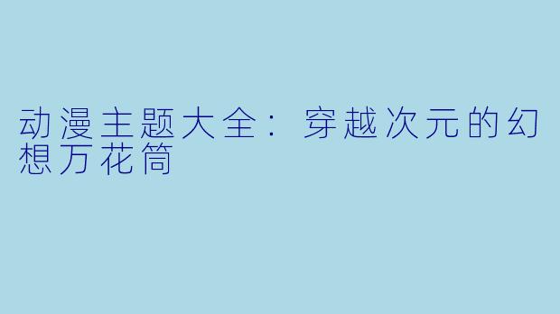动漫主题大全：穿越次元的幻想万花筒