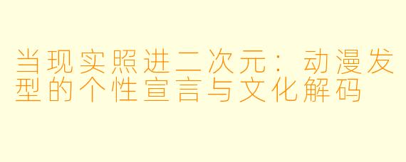 当现实照进二次元：动漫发型的个性宣言与文化解码