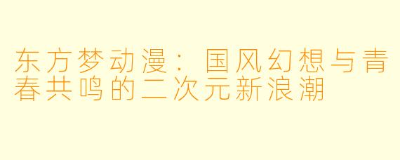 东方梦动漫：国风幻想与青春共鸣的二次元新浪潮