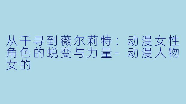 从千寻到薇尔莉特：动漫女性角色的蜕变与力量-动漫人物女的