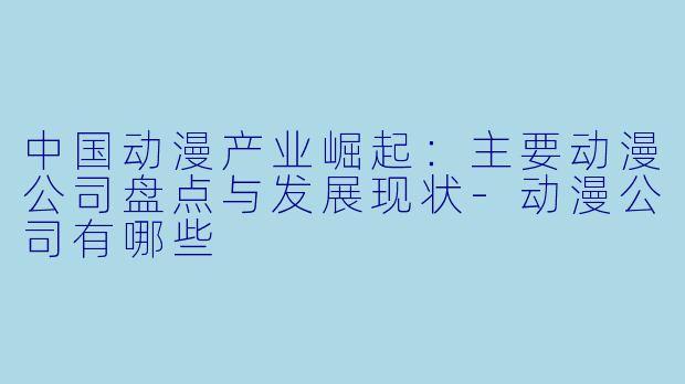 中国动漫产业崛起：主要动漫公司盘点与发展现状-动漫公司有哪些