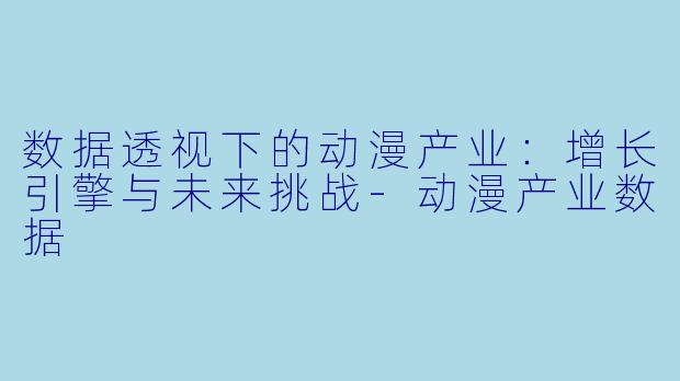 数据透视下的动漫产业：增长引擎与未来挑战-动漫产业数据