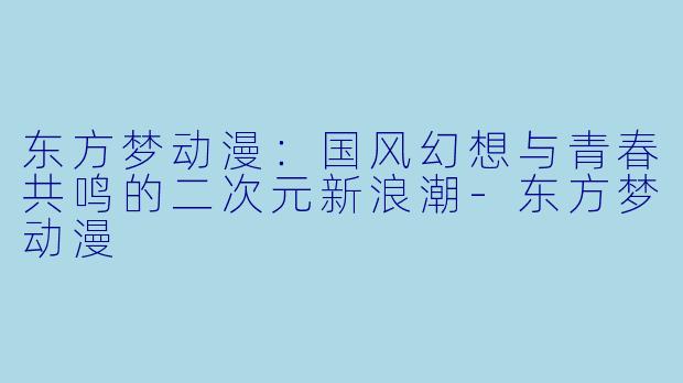 东方梦动漫：国风幻想与青春共鸣的二次元新浪潮-东方梦动漫