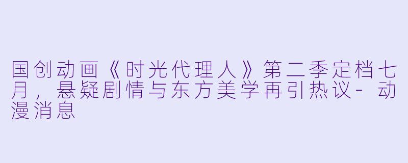国创动画《时光代理人》第二季定档七月，悬疑剧情与东方美学再引热议-动漫消息