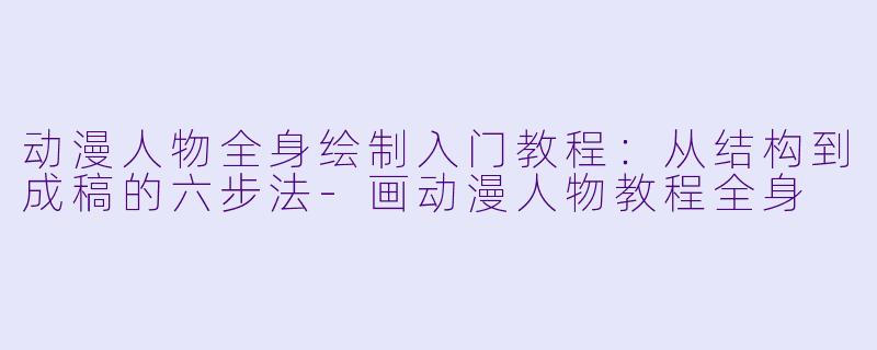动漫人物全身绘制入门教程：从结构到成稿的六步法-画动漫人物教程全身