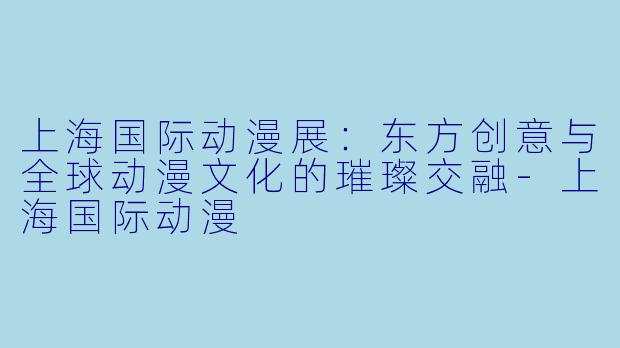 上海国际动漫展：东方创意与全球动漫文化的璀璨交融-上海国际动漫