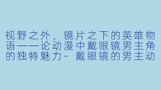 视野之外，镜片之下的英雄物语——论动漫中戴眼镜男主角的独特魅力-戴眼镜的男主动漫