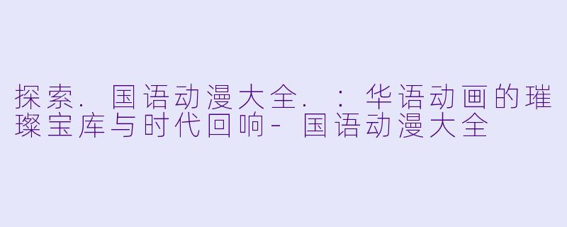 探索.国语动漫大全.：华语动画的璀璨宝库与时代回响-国语动漫大全