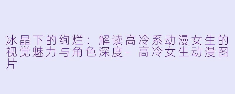 冰晶下的绚烂：解读高冷系动漫女生的视觉魅力与角色深度-高冷女生动漫图片