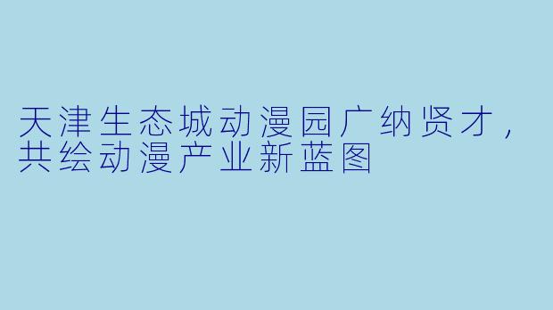 天津生态城动漫园广纳贤才，共绘动漫产业新蓝图