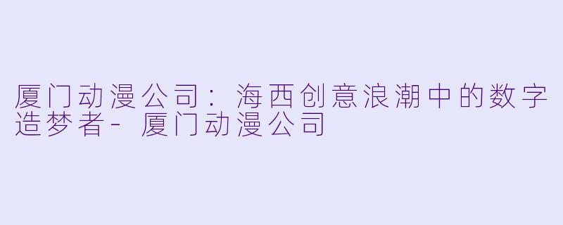 厦门动漫公司:海西创意浪潮中的数字造梦者-厦门动漫公司