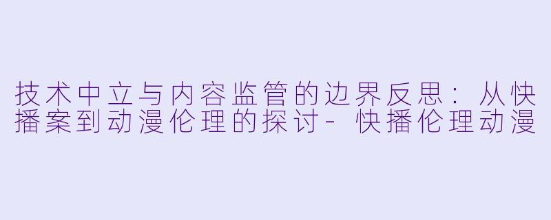 技术中立与内容监管的边界反思：从快播案到动漫伦理的探讨-快播伦理动漫