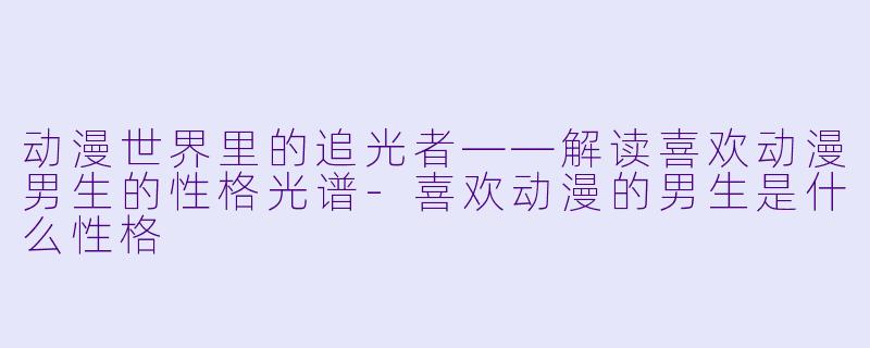 动漫世界里的追光者——解读喜欢动漫男生的性格光谱-喜欢动漫的男生是什么性格